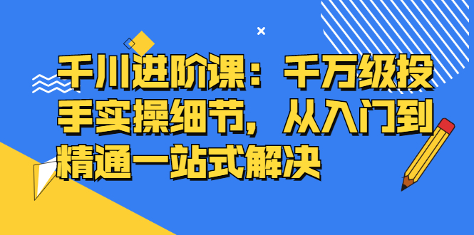 千川进阶课：千川投放细节实操，从入门到精通一站式解决-匹左网