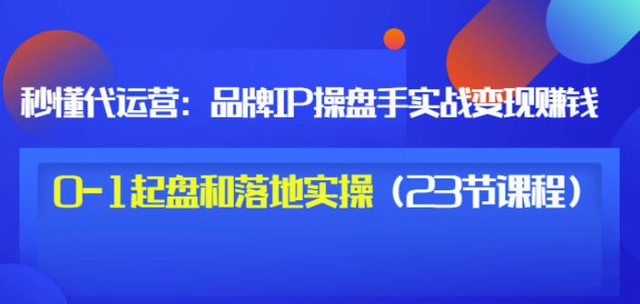 秒懂代运营：品牌IP操盘手实战赚钱，0-1起盘和落地实操（23节课程）价值199-匹左网