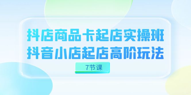 抖店-商品卡起店实战班，抖音小店起店高阶玩法（7节课）-匹左网