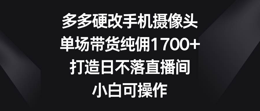 多多硬改手机摄像头，单场带货纯佣1700+，打造日不落直播间，小白可操作-匹左网