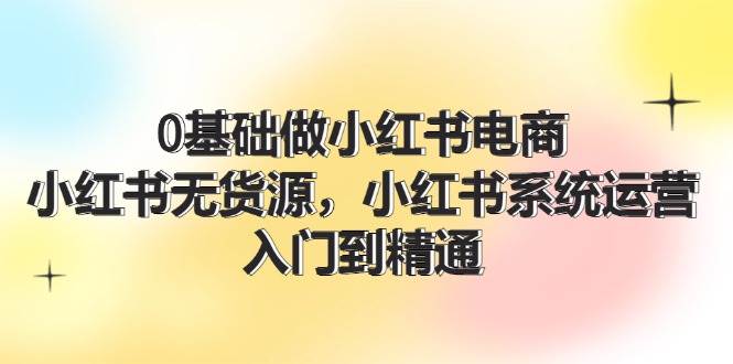 0基础做小红书电商，小红书无货源，小红书系统运营，入门到精通 (70节)-匹左网